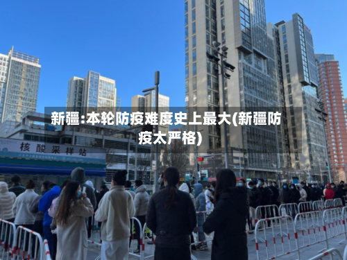 新疆:本轮防疫难度史上最大(新疆防疫太严格)