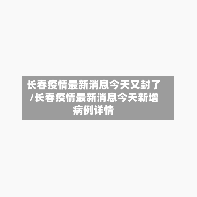 长春疫情最新消息今天又封了/长春疫情最新消息今天新增病例详情-第2张图片