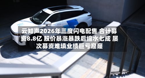 云知声2026年三度闪电配售 合计募资8.8亿 股价暴涨暴跌后缩水七成 屡次募资难填业绩巨亏窟窿-第2张图片