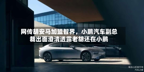 网传胡安马加盟智界，小鹏汽车副总裁出面澄清透露老胡还在小鹏-第2张图片
